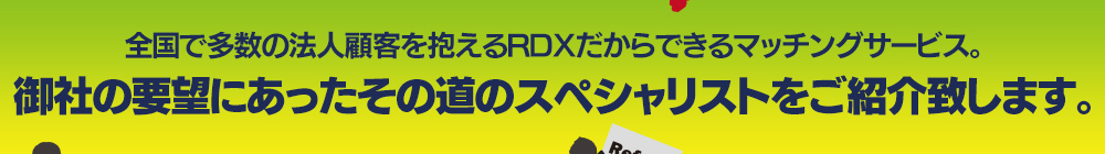 全国で多数の法人顧客を抱えるRDXだからできるマッチングサービス。御社の要望にあったその道のスペシャリストをご紹介致します。